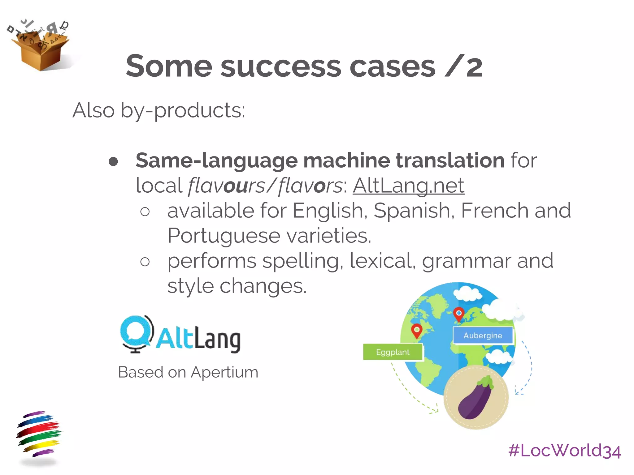 #LocWorld34
Also by-products:
● Same-language machine translation for
local flavours/flavors: AltLang.net
○ available for English, Spanish, French and
Portuguese varieties.
○ performs spelling, lexical, grammar and
style changes.
Some success cases /2
Based on Apertium
 