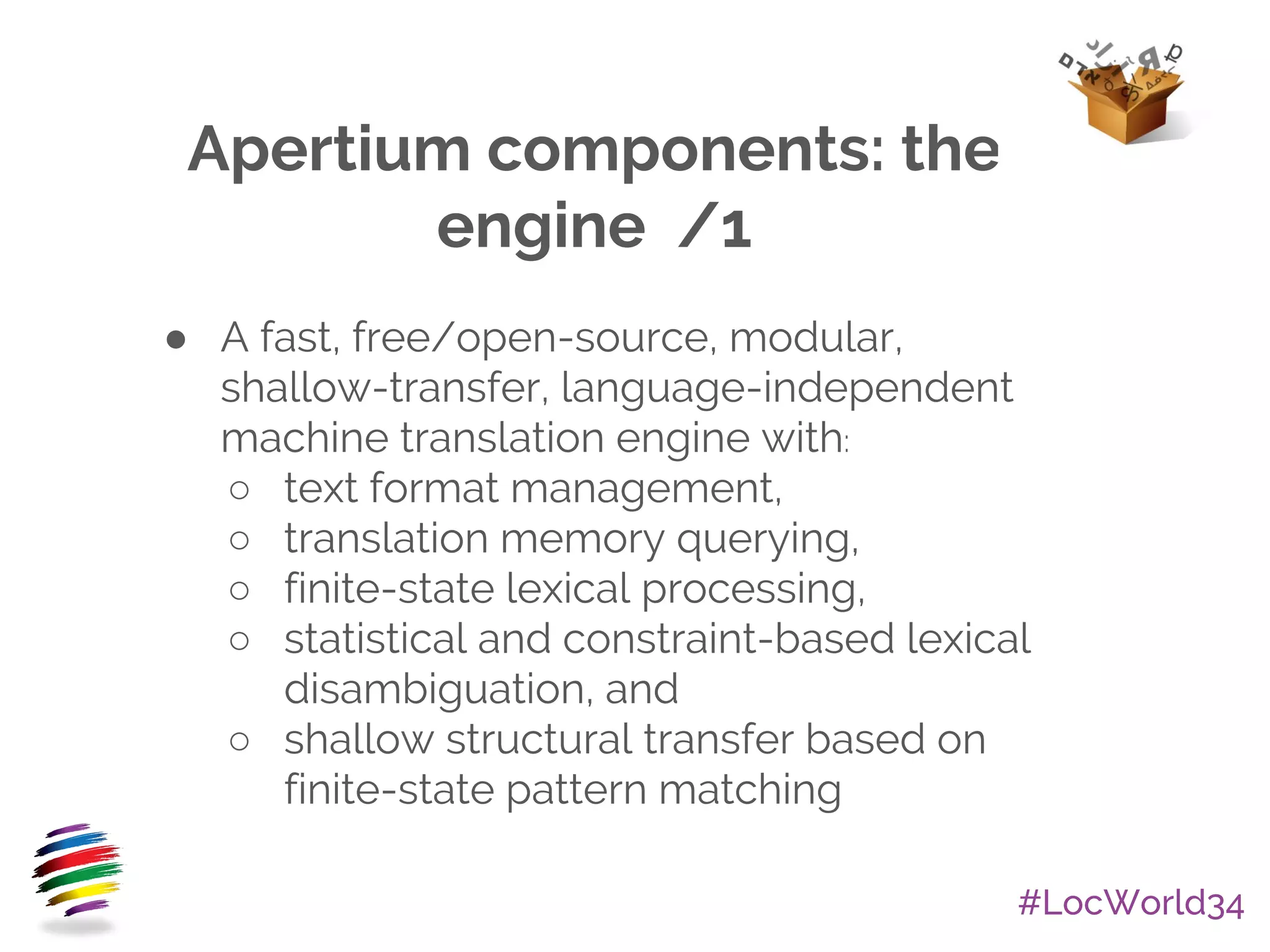 #LocWorld34
Apertium components: the
engine /1
● A fast, free/open-source, modular,
shallow-transfer, language-independent
machine translation engine with:
○ text format management,
○ translation memory querying,
○ finite-state lexical processing,
○ statistical and constraint-based lexical
disambiguation, and
○ shallow structural transfer based on
finite-state pattern matching
 