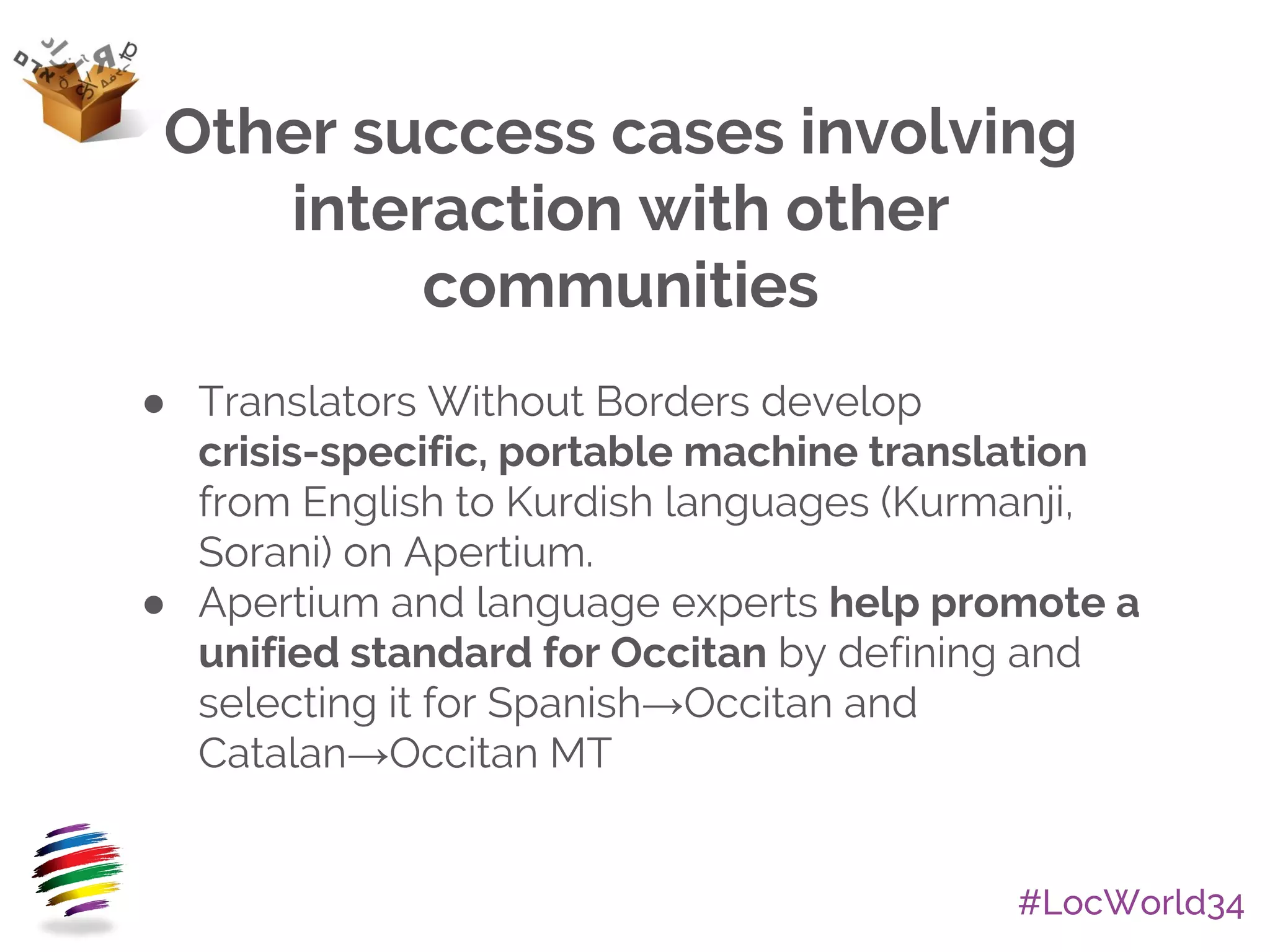#LocWorld34
● Translators Without Borders develop
crisis-specific, portable machine translation
from English to Kurdish languages (Kurmanji,
Sorani) on Apertium.
● Apertium and language experts help promote a
unified standard for Occitan by defining and
selecting it for Spanish→Occitan and
Catalan→Occitan MT
Other success cases involving
interaction with other
communities
 
