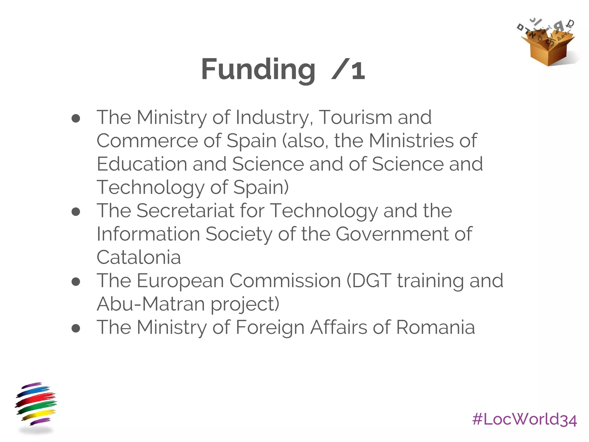 #LocWorld34
Funding /1
● The Ministry of Industry, Tourism and
Commerce of Spain (also, the Ministries of
Education and Science and of Science and
Technology of Spain)
● The Secretariat for Technology and the
Information Society of the Government of
Catalonia
● The European Commission (DGT training and
Abu-Matran project)
● The Ministry of Foreign Affairs of Romania
 