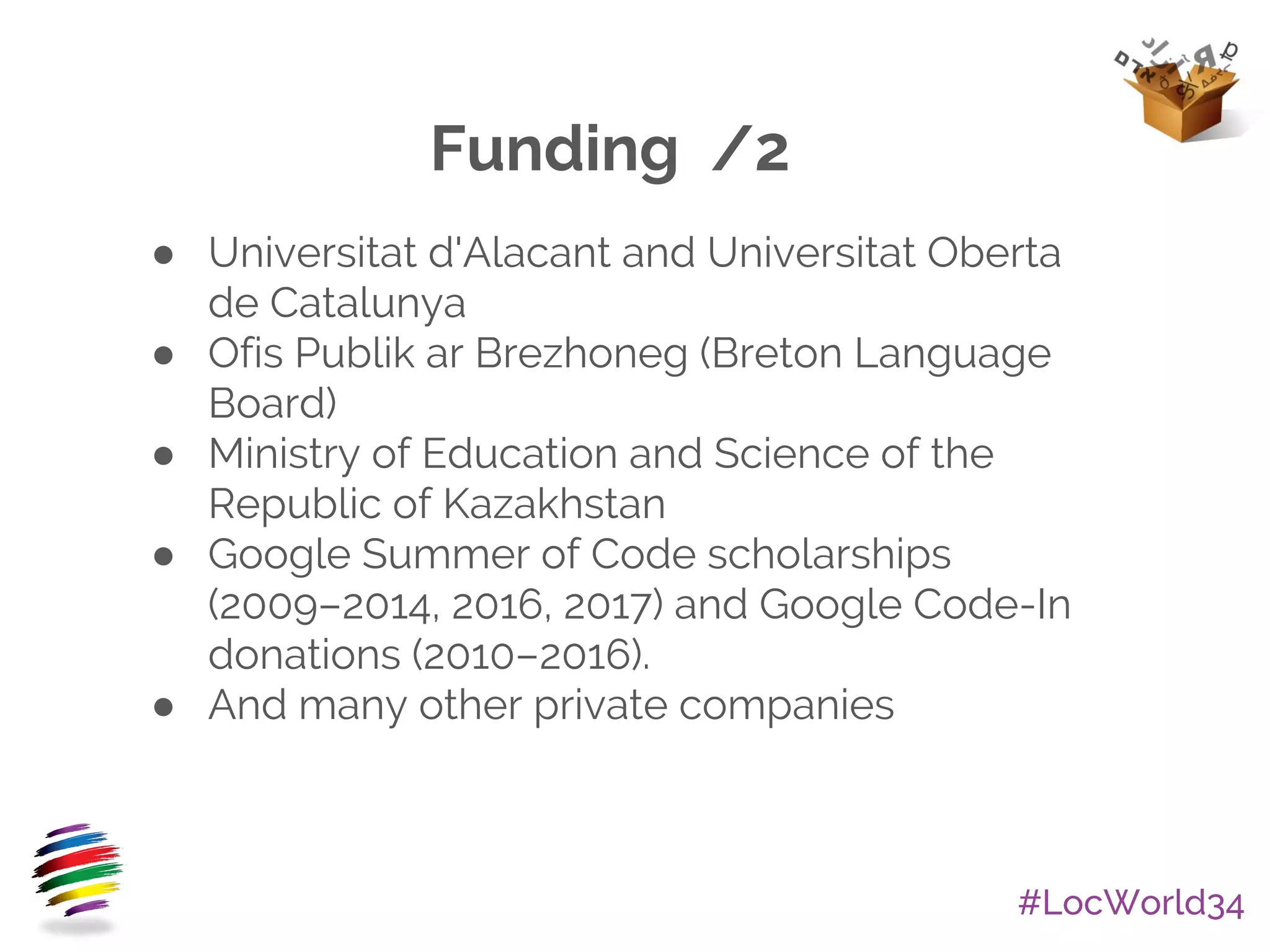 #LocWorld34
Funding /2
● Universitat d'Alacant and Universitat Oberta
de Catalunya
● Ofis Publik ar Brezhoneg (Breton Language
Board)
● Ministry of Education and Science of the
Republic of Kazakhstan
● Google Summer of Code scholarships
(2009–2014, 2016, 2017) and Google Code-In
donations (2010–2016).
● And many other private companies
 