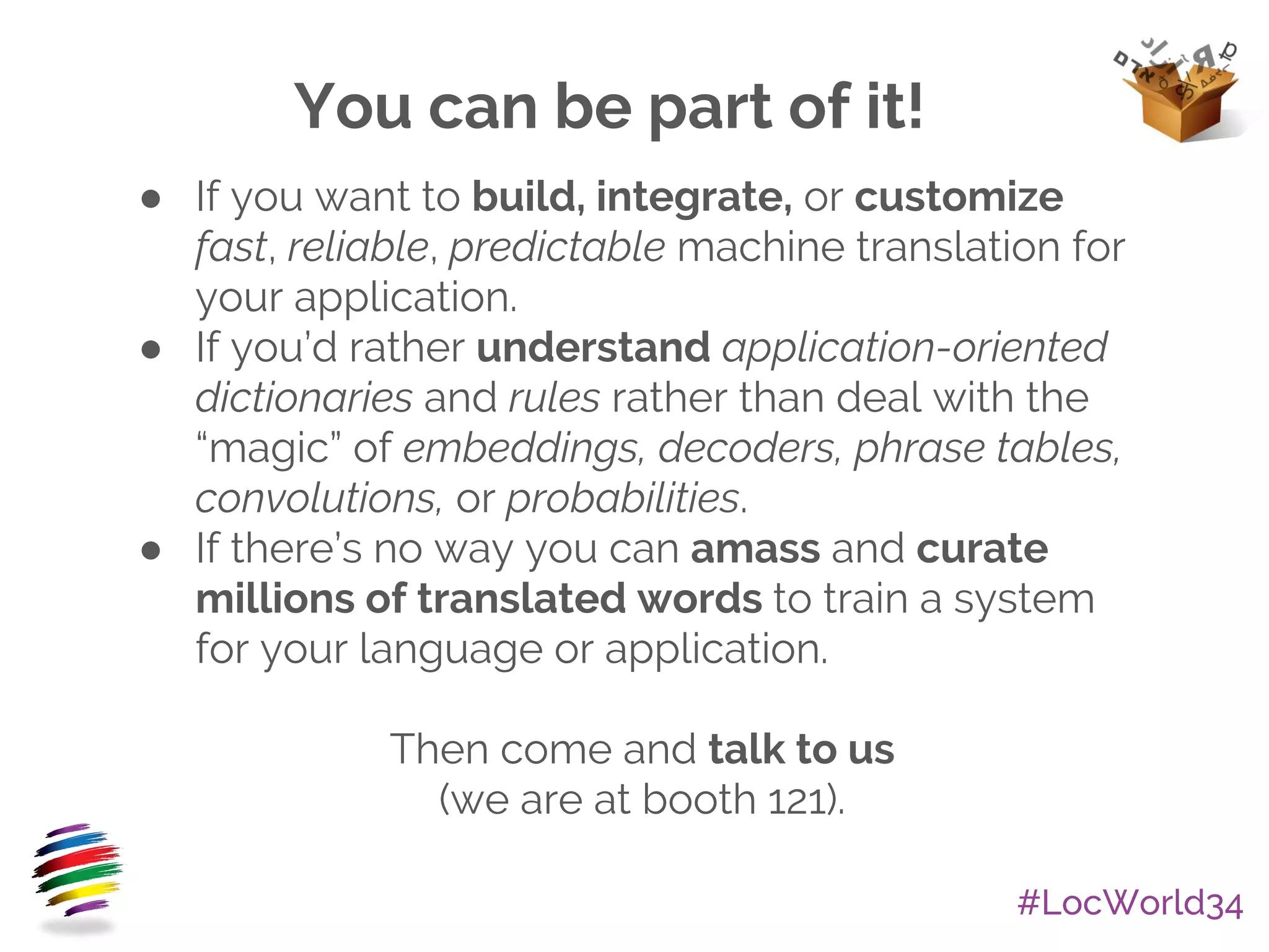 #LocWorld34
● If you want to build, integrate, or customize
fast, reliable, predictable machine translation for
your application.
● If you’d rather understand application-oriented
dictionaries and rules rather than deal with the
“magic” of embeddings, decoders, phrase tables,
convolutions, or probabilities.
● If there’s no way you can amass and curate
millions of translated words to train a system
for your language or application.
Then come and talk to us
(we are at booth 121).
You can be part of it!
 