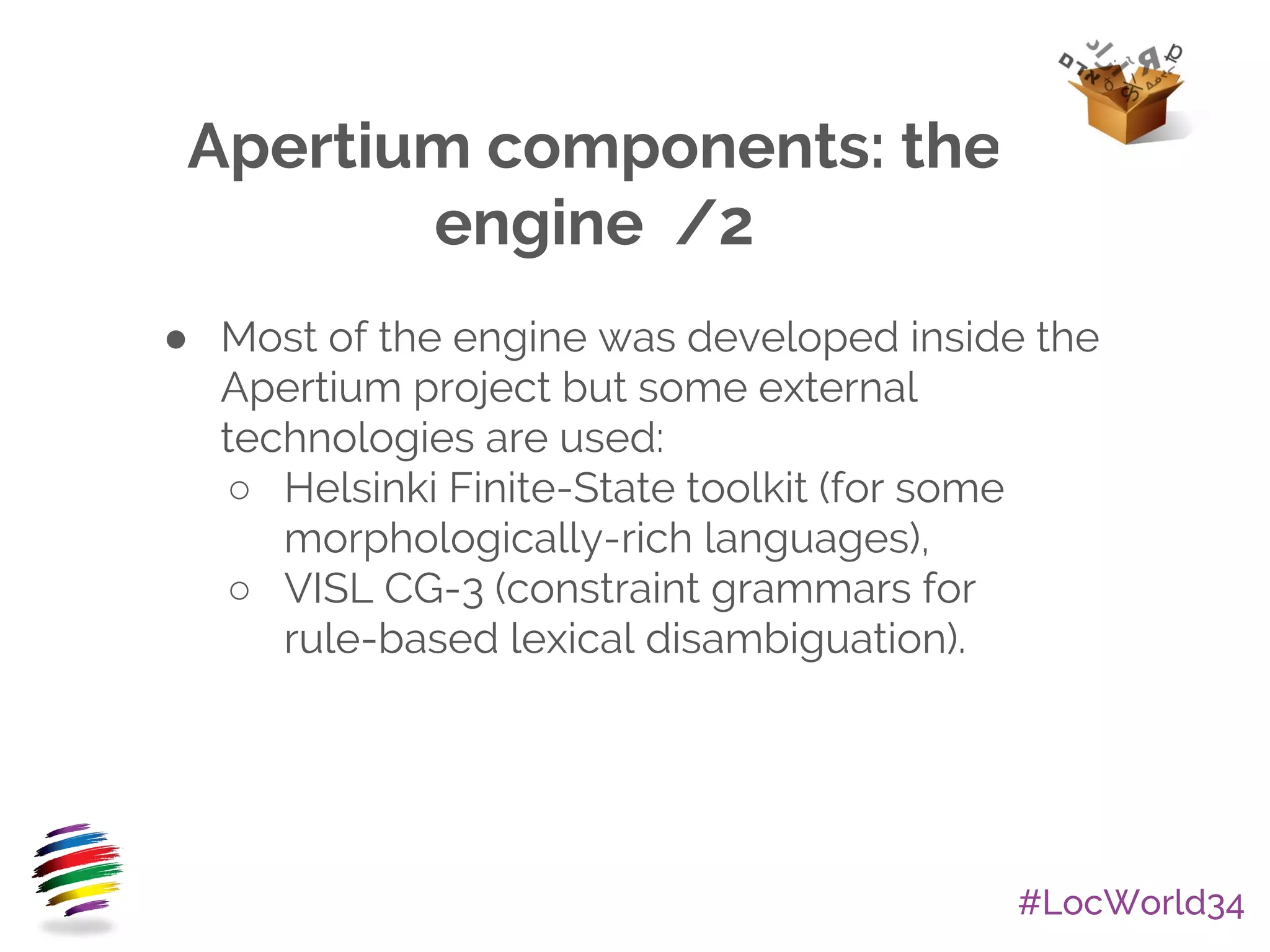 #LocWorld34
Apertium components: the
engine /2
● Most of the engine was developed inside the
Apertium project but some external
technologies are used:
○ Helsinki Finite-State toolkit (for some
morphologically-rich languages),
○ VISL CG-3 (constraint grammars for
rule-based lexical disambiguation).
 
