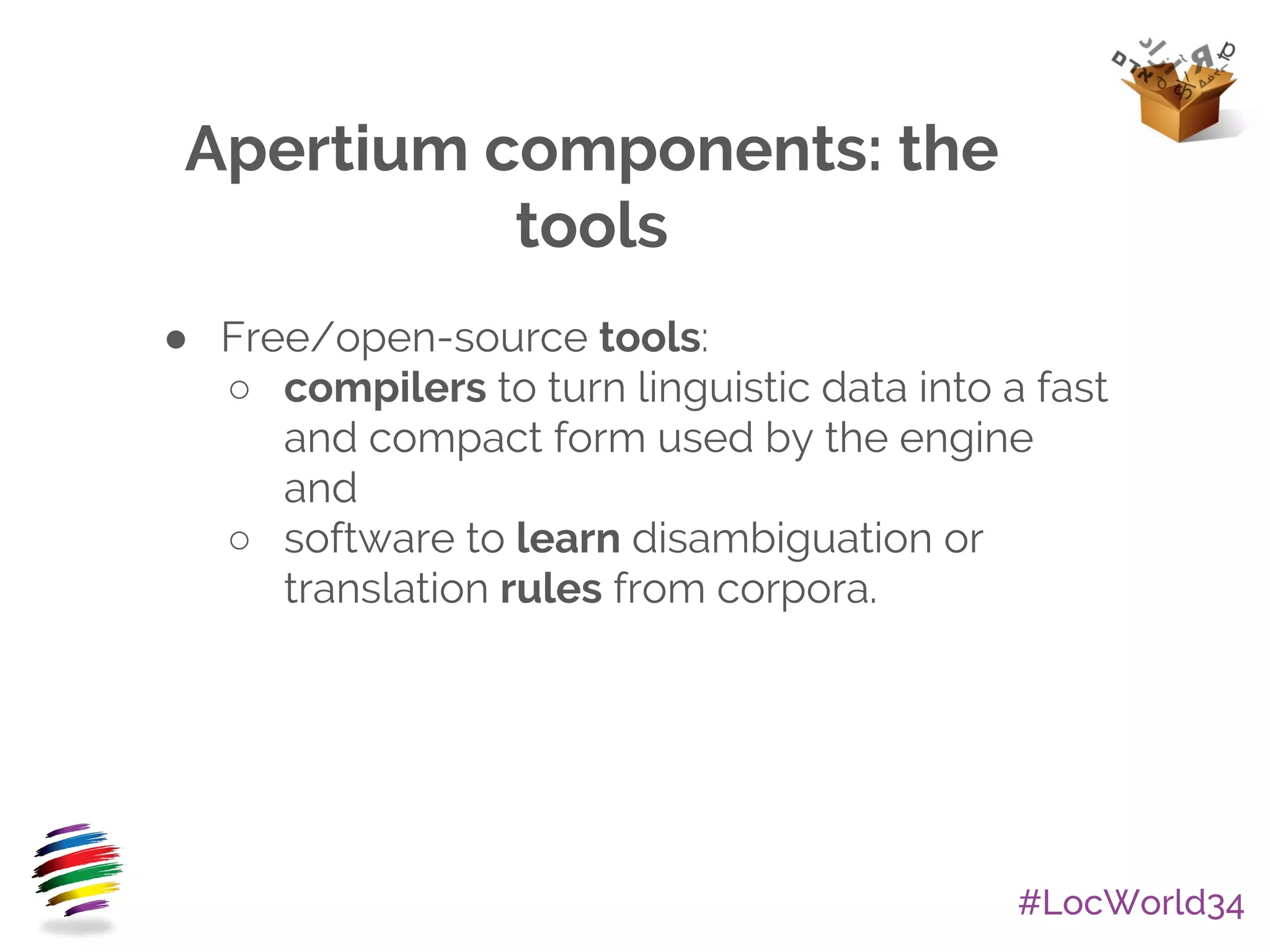 #LocWorld34
Apertium components: the
tools
● Free/open-source tools:
○ compilers to turn linguistic data into a fast
and compact form used by the engine
and
○ software to learn disambiguation or
translation rules from corpora.
 