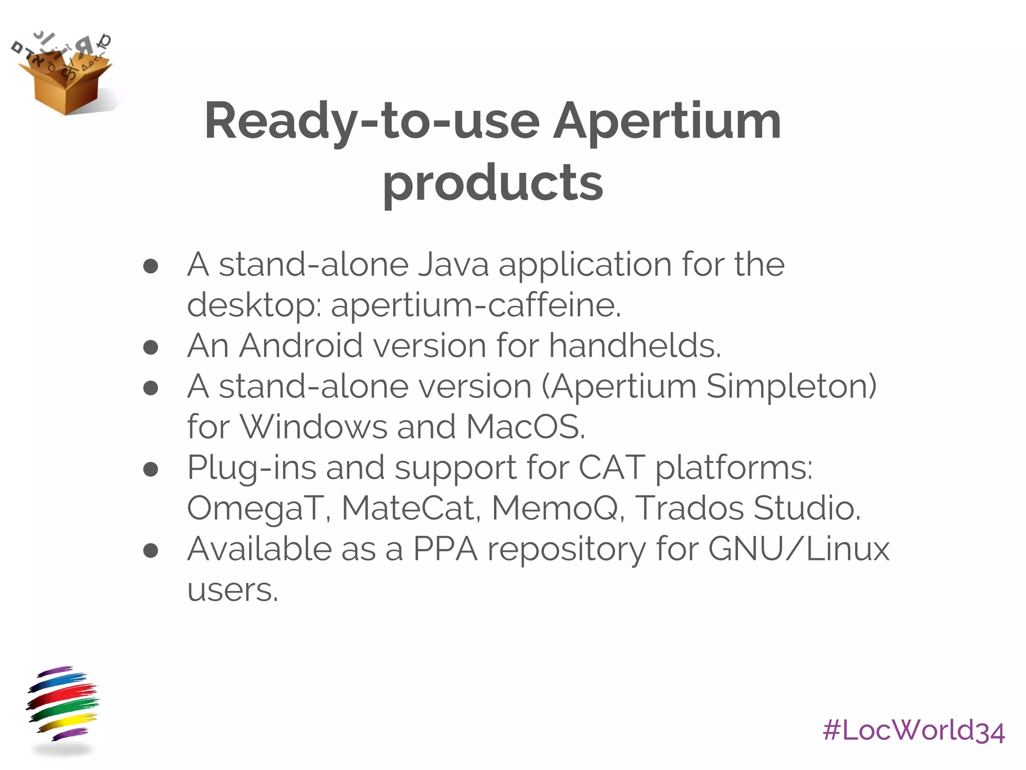 #LocWorld34
Ready-to-use Apertium
products
● A stand-alone Java application for the
desktop: apertium-caffeine.
● An Android version for handhelds.
● A stand-alone version (Apertium Simpleton)
for Windows and MacOS.
● Plug-ins and support for CAT platforms:
OmegaT, MateCat, MemoQ, Trados Studio.
● Available as a PPA repository for GNU/Linux
users.
 