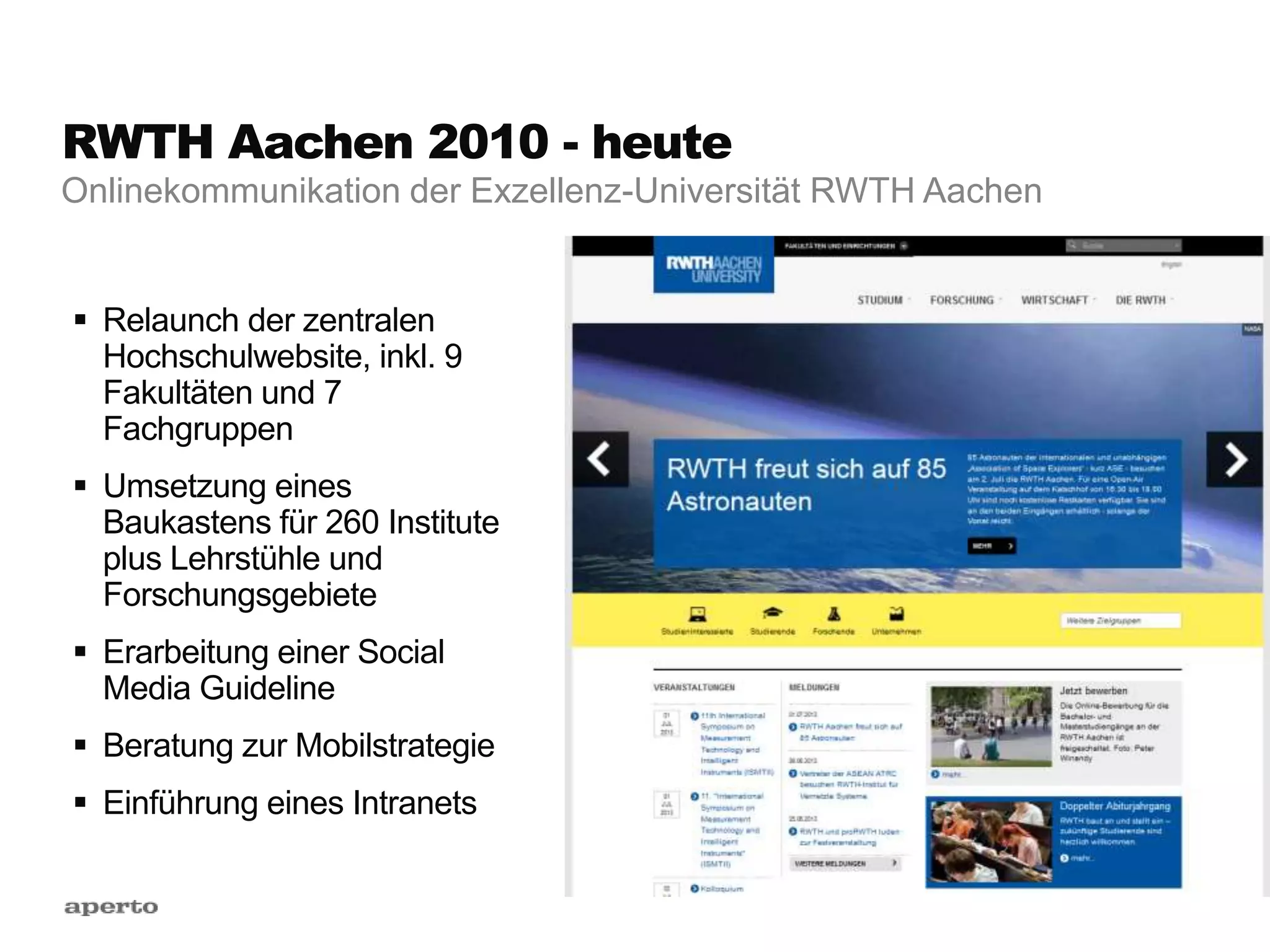 RWTH Aachen 2010 - heute
 Relaunch der zentralen
Hochschulwebsite, inkl. 9
Fakultäten und 7
Fachgruppen
 Umsetzung eines
Baukastens für 260 Institute
plus Lehrstühle und
Forschungsgebiete
 Erarbeitung einer Social
Media Guideline
 Beratung zur Mobilstrategie
 Einführung eines Intranets
Onlinekommunikation der Exzellenz-Universität RWTH Aachen
 
