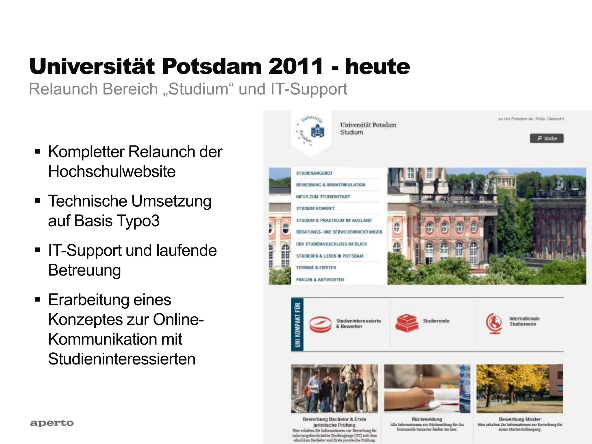 Universität Potsdam 2011 - heute
 Kompletter Relaunch der
Hochschulwebsite
 Technische Umsetzung
auf Basis Typo3
 IT-Support und laufende
Betreuung
 Erarbeitung eines
Konzeptes zur Online-
Kommunikation mit
Studieninteressierten
Relaunch Bereich „Studium“ und IT-Support
 