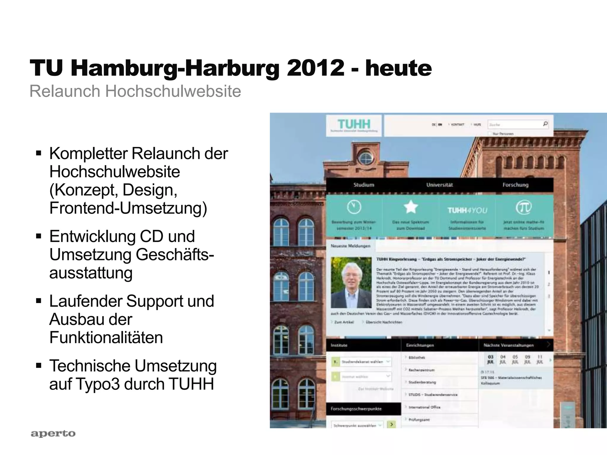 TU Hamburg-Harburg 2012 - heute
 Kompletter Relaunch der
Hochschulwebsite
(Konzept, Design,
Frontend-Umsetzung)
 Entwicklung CD und
Umsetzung Geschäfts-
ausstattung
 Laufender Support und
Ausbau der
Funktionalitäten
 Technische Umsetzung
auf Typo3 durch TUHH
Relaunch Hochschulwebsite
 