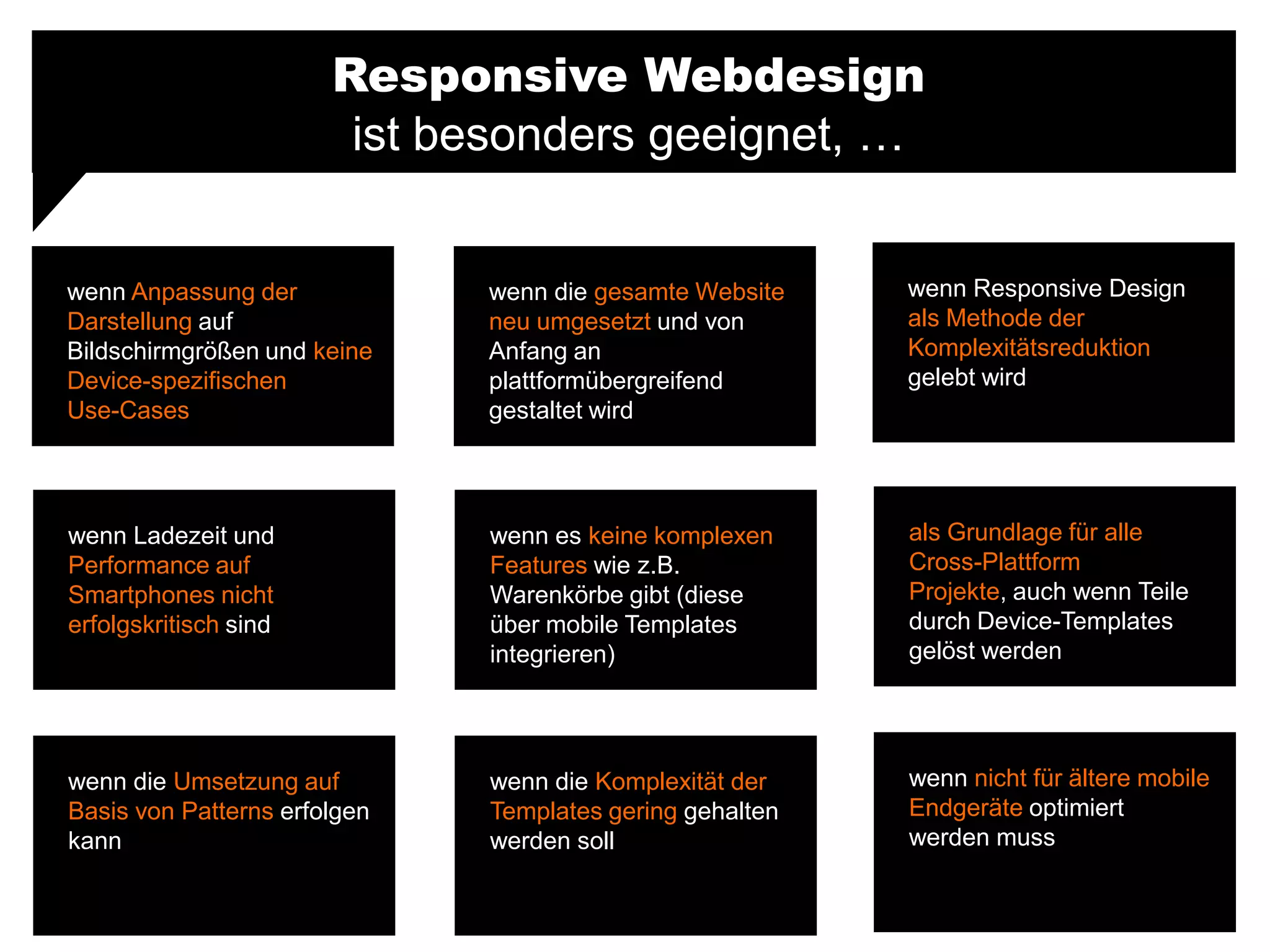 Responsive Webdesign
ist besonders geeignet, …
wenn Anpassung der
Darstellung auf
Bildschirmgrößen und keine
Device-spezifischen
Use-Cases
wenn Responsive Design
als Methode der
Komplexitätsreduktion
gelebt wird
wenn die gesamte Website
neu umgesetzt und von
Anfang an
plattformübergreifend
gestaltet wird
wenn Ladezeit und
Performance auf
Smartphones nicht
erfolgskritisch sind
als Grundlage für alle
Cross-Plattform
Projekte, auch wenn Teile
durch Device-Templates
gelöst werden
wenn es keine komplexen
Features wie z.B.
Warenkörbe gibt (diese
über mobile Templates
integrieren)
wenn die Umsetzung auf
Basis von Patterns erfolgen
kann
wenn nicht für ältere mobile
Endgeräte optimiert
werden muss
wenn die Komplexität der
Templates gering gehalten
werden soll
 