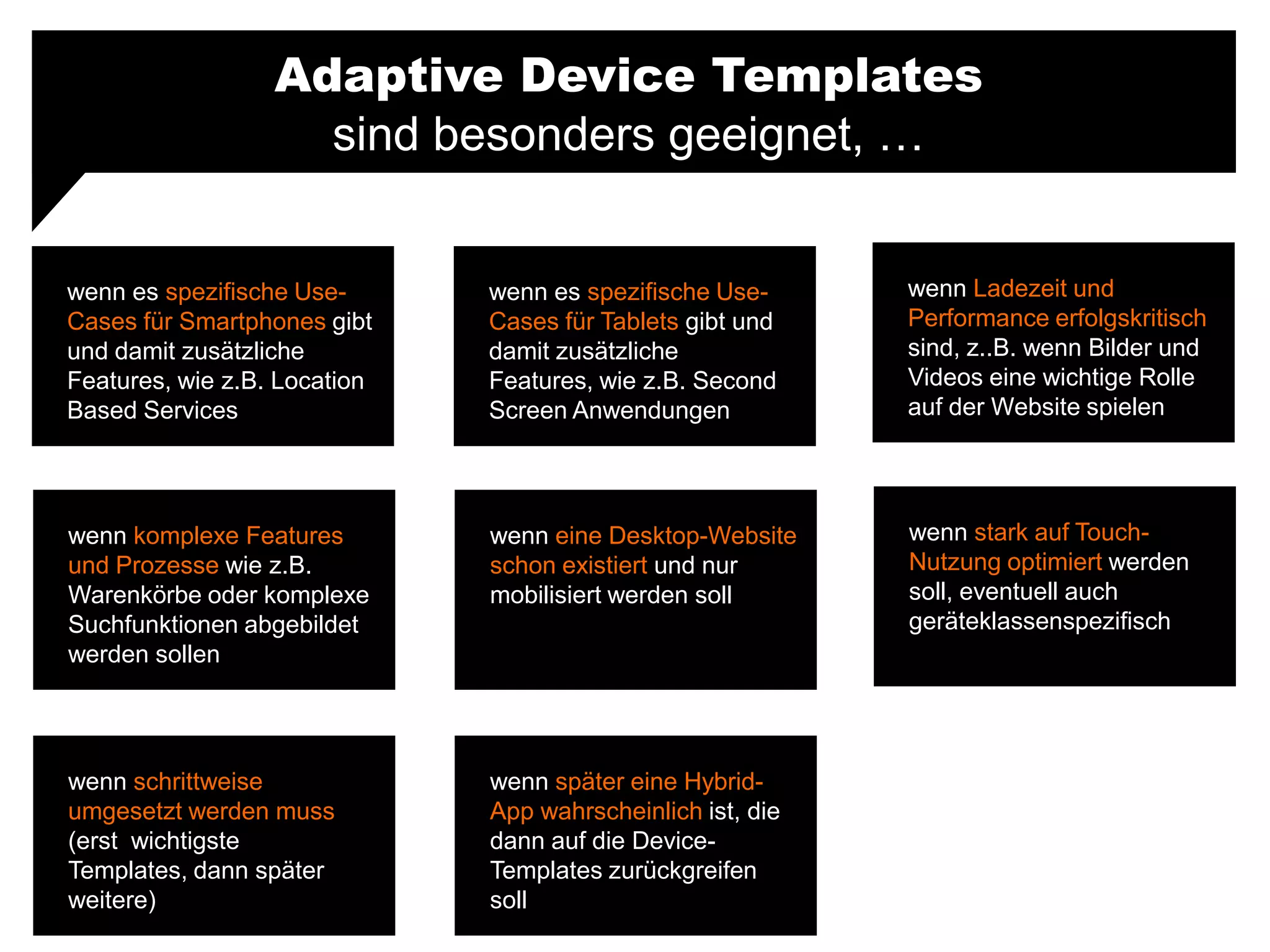 Adaptive Device Templates
sind besonders geeignet, …
wenn es spezifische Use-
Cases für Smartphones gibt
und damit zusätzliche
Features, wie z.B. Location
Based Services
wenn Ladezeit und
Performance erfolgskritisch
sind, z..B. wenn Bilder und
Videos eine wichtige Rolle
auf der Website spielen
wenn es spezifische Use-
Cases für Tablets gibt und
damit zusätzliche
Features, wie z.B. Second
Screen Anwendungen
wenn komplexe Features
und Prozesse wie z.B.
Warenkörbe oder komplexe
Suchfunktionen abgebildet
werden sollen
wenn stark auf Touch-
Nutzung optimiert werden
soll, eventuell auch
geräteklassenspezifisch
wenn eine Desktop-Website
schon existiert und nur
mobilisiert werden soll
wenn schrittweise
umgesetzt werden muss
(erst wichtigste
Templates, dann später
weitere)
wenn später eine Hybrid-
App wahrscheinlich ist, die
dann auf die Device-
Templates zurückgreifen
soll
 