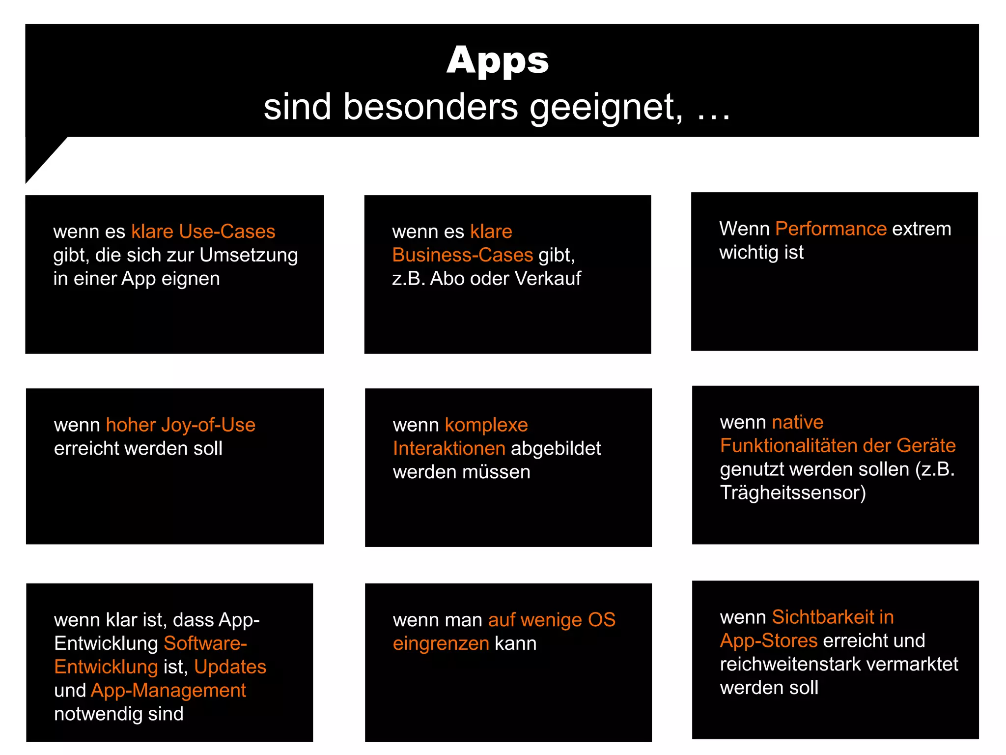 Apps
sind besonders geeignet, …
wenn es klare Use-Cases
gibt, die sich zur Umsetzung
in einer App eignen
Wenn Performance extrem
wichtig ist
wenn es klare
Business-Cases gibt,
z.B. Abo oder Verkauf
wenn hoher Joy-of-Use
erreicht werden soll
wenn native
Funktionalitäten der Geräte
genutzt werden sollen (z.B.
Trägheitssensor)
wenn komplexe
Interaktionen abgebildet
werden müssen
wenn klar ist, dass App-
Entwicklung Software-
Entwicklung ist, Updates
und App-Management
notwendig sind
wenn Sichtbarkeit in
App-Stores erreicht und
reichweitenstark vermarktet
werden soll
wenn man auf wenige OS
eingrenzen kann
 