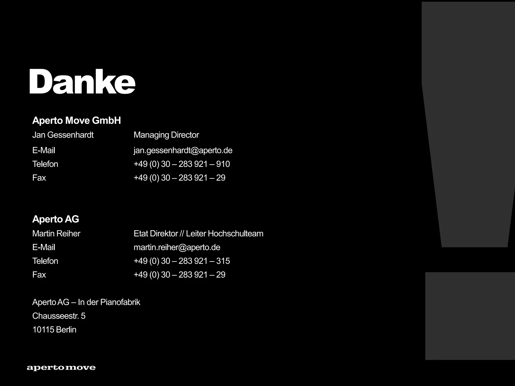 Danke
Aperto Move GmbH
Jan Gessenhardt Managing Director
E-Mail jan.gessenhardt@aperto.de
Telefon +49 (0) 30 – 283 921 – 910
Fax +49 (0) 30 – 283 921 – 29
Aperto AG
Martin Reiher Etat Direktor // Leiter Hochschulteam
E-Mail martin.reiher@aperto.de
Telefon +49 (0) 30 – 283 921 – 315
Fax +49 (0) 30 – 283 921 – 29
ApertoAG – In der Pianofabrik
Chausseestr. 5
10115 Berlin
 