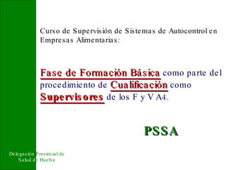 Delegación  Provincial de   Salud d e Huelva Curso de Supervisión de Sistemas de Autocontrol en Empresas Alimentarias: Fase de Formación Básica   como parte del procedimiento de   Cualificación   como   Supervisores   de los F y V A4. PSSA 