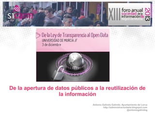 De la apertura de datos públicos a la reutilización de
la información
Antonio Galindo Galindo. Ayuntamiento de Lorca
http://administracionbeta.blogspot.com
@antoniogalindog

 