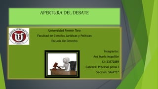 APERTURA DEL DEBATE
Universidad Fermín Toro
Facultad de Ciencias Jurídicas y Políticas
Escuela De Derecho
Integrante:
Ana María Mogollón
CI: 23572889
Catedra: Procesal penal I
Sección: SAIA”C”
 