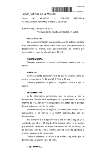 tj10dv351299
|tj10dv351299L~Causa Nº10300/13
Poder Judicial de la Nación
Causa N° 10300/13 - "FERRERI ANTONELA
(6) c/ LAMBARDI MARIANO Y OTRO s/ DESPIDO"
Buenos Aires, 3 de julio de 2014
Proveyendo las pruebas ofrecidas en autos:
DOCUMENTAL
De la documentación acompañada por la actora, traslado
a las demandadas por el plazo de 3 días para que reconozcan o
desconozcan la misma, bajo apercibimiento de tenerla por
reconocida en caso de silencio. (art. 82 L.O.).
CONFESIONAL
Téngase presente la prueba confesional ofrecida por las
partes.
PERICIAL
Sortéese perito contador a fin de que se expida sobre los
puntos propuestos a fs. 94 vta/95, 87/vta y 26 vta.
Tiénese presente la pericial caligráfica ofrecida por la
actora.
INFORMATIVA
A la informativa peticionada por la actora y por la
demandada Día a la AFIP: extráigase de la página web de la AFIP
informe de los aportes y contribuciones del actor por el periodo
denunciado en el escrito de inicio.
Líbrense los oficios al Registro, al Correo peticionado por la
trabajadora, y al Correo y a CONA peticionados por las
demandadas.
En atención a lo dispuesto en el art. 84 de la ley 18.345,
sustituido por el art. 48 ley 24.635, hágase saber a las partes
que deberán acreditar el diligenciamiento del oficio dentro de
los sesenta (60) días de la notificación del auto de apertura a
prueba, bajo pena de caducidad.
Tiénese presente el oficio a la ANSES requerido por el
demandado Lambardi. (art. 80 L.O.).
TESTIMONIAL
 