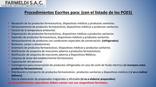 Procedimientos Escritos para: (con el listado de los POES)
 Recepción de los productos farmacéuticos, dispositivos médicos y productos sanitarios.
 Almacenamiento de productos farmacéuticos, dispositivos médicos y productos sanitarios.
 Control de la temperatura ambiental.
 Dispensación de productos farmacéuticos, dispositivos médicos y productos sanitarios.
 Expendio de productos farmacéuticos, dispositivos médicos y productos sanitarios.
 Almacenamiento de productos con condiciones especiales de conservación. (refrigerados)
 Reclamos ,canjes y devoluciones
 Inventario de productos farmacéuticos. Dispositivos médicos y productos sanitarios.
 Notificación de sospecha de reacciones adversa a productos farmacéuticos.
 Notificación de sospecha de reacciones adversa a Dispositivos Médicos.
 Limpieza de áreas del establecimiento farmacéutico.
 Capacitación del personal
 Contingencia para conservación de productos refrigerados en caso de corte de fluido eléctrico (si manejara estos
productos farmacéuticos)
 Distribución y transporte de productos farmacéuticos , productos sanitarios y dispositivos médicos ( si va a realizar
delivery)
 Para la elaboración de preparados magistrales y oficinales (si va a elaborar preparados)
Los procedimientos operativos deben contar con sus respectivos formatos.
 
