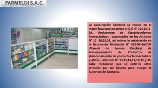 La Autorización Sanitaria se realiza en el
marco legal que establece el D.S N° 014-2011-
SA, Reglamento de Establecimientos
Farmacéuticos , sustentados en los Artículos
N° 17 ,20,25,38, así mismo lo establecido en
la Resolución Ministerial N° 585-99-SA/DM
,Manual de buenas Prácticas de
Almacenamiento de Productos de
almacenamiento de productos farmacéuticos
y afines , artículos N° 13,15,16,17,18,33 y 35.
Cabe mencionar que se enfatiza estos
artículos por ser básicos para otorgar la
Autorización Sanitaria.
 