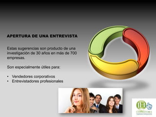 APERTURA DE UNA ENTREVISTA
Estas sugerencias son producto de una
investigación de 30 años en más de 700
empresas.
Son especialmente útiles para:
• Vendedores corporativos
• Entrevistadores profesionales
 
