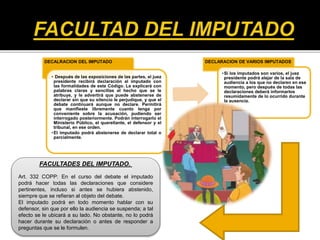 DECALRACION DEL IMPUTADO
• Después de las exposiciones de las partes, el juez
presidente recibirá declaración al imputado con
las formalidades de este Código. Le explicará con
palabras claras y sencillas el hecho que se le
atribuye, y le advertirá que puede abstenerse de
declarar sin que su silencio le perjudique, y que el
debate continuará aunque no declare. Permitirá
que manifieste libremente cuanto tenga por
conveniente sobre la acusación, pudiendo ser
interrogado posteriormente. Podrán interrogarlo el
Ministerio Público, el querellante, el defensor y el
tribunal, en ese orden.
•El imputado podrá abstenerse de declarar total o
parcialmente.
DECLARACION DE VARIOS IMPUTADOS
•Si los imputados son varios, el juez
presidente podrá alejar de la sala de
audiencia a los que no declaren en ese
momento, pero después de todas las
declaraciones deberá informarlos
resumidamente de lo ocurrido durante
la ausencia.
FACULTADES DEL IMPUTADO.
Art. 332 COPP: En el curso del debate el imputado
podrá hacer todas las declaraciones que considere
pertinentes, incluso si antes se hubiera abstenido,
siempre que se refieran al objeto del debate.
El imputado podrá en todo momento hablar con su
defensor, sin que por ello la audiencia se suspenda; a tal
efecto se le ubicará a su lado. No obstante, no lo podrá
hacer durante su declaración o antes de responder a
preguntas que se le formulen.
 