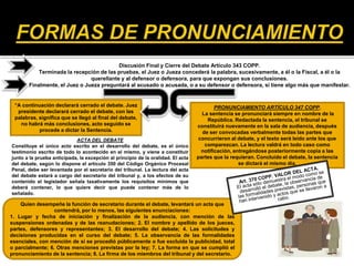 Discusión Final y Cierre del Debate Artículo 343 COPP.
Terminada la recepción de las pruebas, el Juez o Jueza concederá la palabra, sucesivamente, a él o la Fiscal, a él o la
querellante y al defensor o defensora, para que expongan sus conclusiones.
Finalmente, el Juez o Jueza preguntará al acusado o acusada, o a su defensor o defensora, si tiene algo más que manifestar.
“A continuación declarará cerrado el debate. Juez
presidente declarará cerrado el debate, con las
palabras, significa que se llegó al final del debate,
no habrá más conclusiones, acto seguido se
procede a dictar la Sentencia.
PRONUNCIAMIENTO ARTÍCULO 347 COPP.
La sentencia se pronunciará siempre en nombre de la
República. Redactada la sentencia, el tribunal se
constituirá nuevamente en la sala de audiencia, después
de ser convocadas verbalmente todas las partes que
concurrieron al debate, y el texto será leído ante los que
comparezcan. La lectura valdrá en todo caso como
notificación, entregándose posteriormente copia a las
partes que la requieran. Concluido el debate, la sentencia
se dictará el mismo día.
Quien desempeñe la función de secretario durante el debate, levantará un acta que
contendrá, por lo menos, las siguientes enunciaciones:
1. Lugar y fecha de iniciación y finalización de la audiencia, con mención de las
suspensiones ordenadas y de las reanudaciones; 2. El nombre y apellido de los jueces,
partes, defensores y representantes; 3. El desarrollo del debate; 4. Las solicitudes y
decisiones producidas en el curso del debate; 5. La observancia de las formalidades
esenciales, con mención de si se procedió públicamente o fue excluida la publicidad, total
o parcialmente; 6. Otras menciones previstas por la ley; 7. La forma en que se cumplió el
pronunciamiento de la sentencia; 8. La firma de los miembros del tribunal y del secretario.
ACTA DEL DEBATE
Constituye el único acto escrito en el desarrollo del debate, es el único
testimonio escrito de todo lo acontecido en el mismo, y viene a constituir
junto a la prueba anticipada, la excepción al principio de la oralidad. El acta
del debate, según lo dispone el artículo 350 del Código Orgánico Procesal
Penal, debe ser levantada por el secretario del tribunal. La lectura del acta
del debate estará a cargo del secretario del tribunal y, a los efectos de su
contenido el legislador señala taxativamente los requisitos mínimos que
deberá contener, lo que quiere decir que puede contener más de lo
señalado.
 