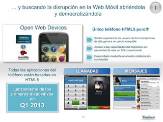 … y buscando la disrupción en la Web Móvil abriéndola                                  I
                 y democratizándola

      Open Web Devices              Único teléfono HTML5 puro!!!

                                    Similar experiencia de usuario de los smartphones
                                    de alta gama a un precio asequible

                                    Acceso a las capacidades del dispositivo sin
                                    necesidad de usar un SO convencional

                                    Desarrollado mediante una fuerte colaboración
                                    con Mozilla



Todas las aplicaciones del   LLAMADAS                        MENSAJES
teléfono están basadas en
          HTML5

  Lanzamiento de los
 primeros dispositivos
          en
      Q1 2013
                               13
 