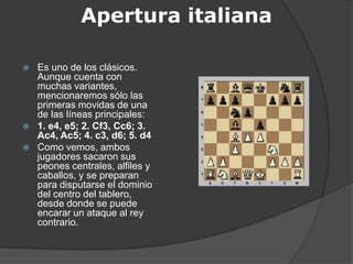 Apertura italiana

   Es uno de los clásicos.
    Aunque cuenta con
    muchas variantes,
    mencionaremos sólo las
    primeras movidas de una
    de las líneas principales:
   1. e4, e5; 2. Cf3, Cc6; 3.
    Ac4, Ac5; 4. c3, d6; 5. d4
   Como vemos, ambos
    jugadores sacaron sus
    peones centrales, alfiles y
    caballos, y se preparan
    para disputarse el dominio
    del centro del tablero,
    desde donde se puede
    encarar un ataque al rey
    contrario.
 