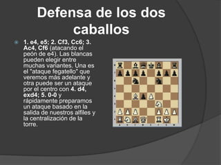 Defensa de los dos
              caballos
   1. e4, e5; 2. Cf3, Cc6; 3.
    Ac4, Cf6 (atacando el
    peón de e4). Las blancas
    pueden elegir entre
    muchas variantes. Una es
    el "ataque fegatello" que
    veremos más adelante y
    otra puede ser un ataque
    por el centro con 4. d4,
    exd4; 5. 0-0 y
    rápidamente preparamos
    un ataque basado en la
    salida de nuestros alfiles y
    la centralización de la
    torre.
 
