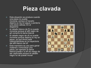 Pieza clavada
   Esta situación se produce cuando
    una pieza no puede
    moverse, porque al hacerlo
    dejaría su rey en jaque o perdería
    una pieza valiosa. En el
    diagrama:
   el caballo blanco de f3 no puede
    moverse porque el alfil negro de
    g4 comería la dama blanca
   el caballo negro de c6 no puede
    moverse porque dejaría su rey en
    jaque, ya que ahora está
    interponiéndose en la trayectoria
    del alfil blanco de b5
   Esta maniobra se usa para ganar
    material o inmovilizar una
    pieza, por ejemplo la dama
    blanca puede ir a d4 sin riesgo de
    ser capturada porque el caballo
    negro no de puede mover
 