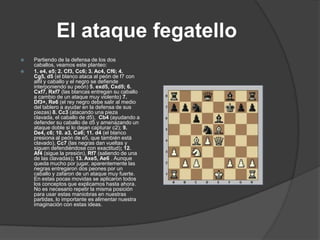 El ataque fegatello
   Partiendo de la defensa de los dos
    caballos, veamos este planteo:
   1. e4, e5; 2. Cf3, Cc6; 3. Ac4, Cf6; 4.
    Cg5, d5 (el blanco ataca al peón de f7 con
    alfil y caballo y el negro se defiende
    interponiendo su peón) 5. exd5, Cxd5; 6.
    Cxf7, Rxf7 (las blancas entregan su caballo
    a cambio de un ataque muy violento) 7.
    Df3+, Re6 (el rey negro debe salir al medio
    del tablero a ayudar en la defensa de sus
    piezas) 8. Cc3 (atacando una pieza
    clavada, el caballo de d5), Cb4 (ayudando a
    defender su caballo de d5 y amenazando un
    ataque doble si lo dejan capturar c2); 9.
    De4, c6; 10. a3, Ca6; 11. d4 (el blanco
    presiona al peón de e5, que también está
    clavado), Cc7 (las negras dan vueltas y
    siguen defendiéndose con exactitud); 12.
    Af4 (sigue la presión), Rf7 (saliendo de una
    de las clavadas); 13. Axe5, Ae6 . Aunque
    queda mucho por jugar, aparentemente las
    negras entregaron dos peones por un
    caballo y zafaron de un ataque muy fuerte.
    En estas pocas movidas se aplicaron todos
    los conceptos que explicamos hasta ahora.
    No es necesario repetir la misma posición
    para usar estas maniobras en nuestras
    partidas, lo importante es alimentar nuestra
    imaginación con estas ideas.
 