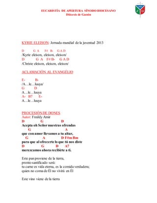 EUCARISTÍA DE APERTURA SÍNODO DIOCESANO
Diócesis de Garzón
KYRIE ELEISON: Jornada mundial de la juventud 2013
D G A F# B- G A D
/Kyrie eleison, eleison, eleison/
D G A F# B- G A D
/Christe eleison, eleison, eleison/
ACLAMACIÓN AL EVANGÉLIO
E- B-
/A…le…luuya/
G D
A…le…luuya
A- B7 E-
A…le…luuya
PROCESIÓNDE DONES
Autor: Freddy Amir
D G D
Acepta oh Señornuestras ofrendas
G A
que conamor llevamos a tu altar,
G A D F#m Bm
para que al ofrecerte lo que tú nos diste
D G D A7
merezcamos ahora recibirte a ti.
Este pan proviene de la tierra,
pronto santificado será:
tu carne es vida eterna, es la comida verdadera;
quien no coma de Él no vivirá en Él
Este vino viene de la tierra
 