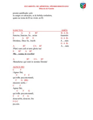 EUCARISTÍA DE APERTURA SÍNODO DIOCESANO
Diócesis de Garzón
pronto santificado será:
tu sangre es salvación, es la bebida verdadera,
quien no tome de Él no vivirá en Él.
SANCTUS AMÉN
E A E B7 B- A B-
Sanctus, Sanctus, Sa…nctus Aaaamén
E A B7 E G A B-
Dominus, Deus Sa...baoth A….mén
G A B-
A B7 C#- B7 A….mén
/Pleni sunt cæli et terra gloria tua/
E B7 A B7
/Ho…sanna, in excelsis/
A B7 C#- B7
/Benedictus qui venit in nomine Domini/
AGNUS DEI
C F
/Agnus Dei,
C F C
qui tollis peccatamundi,
F G (Bb)
miserere nobis. /
C F
Agnus Dei,
C F G
qui tollis peccatamundi,
F C F G
dona nobis, dona no..bis
F G C
pa.cem.
 