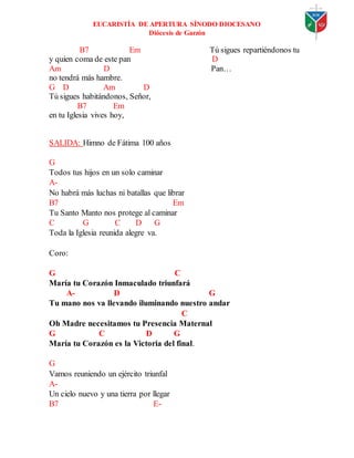 EUCARISTÍA DE APERTURA SÍNODO DIOCESANO
Diócesis de Garzón
B7 Em Tú sigues repartiéndonos tu
y quien coma de este pan D
Am D Pan…
no tendrá más hambre.
G D Am D
Tú sigues habitándonos, Señor,
B7 Em
en tu Iglesia vives hoy,
SALIDA: Himno de Fátima 100 años
G
Todos tus hijos en un solo caminar
A-
No habrá más luchas ni batallas que librar
B7 Em
Tu Santo Manto nos protege al caminar
C G C D G
Toda la Iglesia reunida alegre va.
Coro:
G C
María tu Corazón Inmaculado triunfará
A- D G
Tu mano nos va llevando iluminando nuestro andar
C
Oh Madre necesitamos tu Presencia Maternal
G C D G
María tu Corazón es la Victoria del final.
G
Vamos reuniendo un ejército triunfal
A-
Un cielo nuevo y una tierra por llegar
B7 E-
 