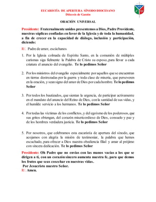 EUCARISTÍA DE APERTURA SÍNODO DIOCESANO
Diócesis de Garzón
ORACIÓN UNIVERSAL
Presidente: Fraternalmente unidos presentemos a Dios, Padre Providente,
nuestras súplicas confiadas en favor de la Iglesia y de toda la humanidad,
a fin de crecer en la capacidad de diálogo, inclusión y participación,
diciendo:
R/. Padre de amor, escúchanos
1. Por la Iglesia colmada de Espíritu Santo, en la comunión de múltiples
carismas siga fielmente la Palabra de Cristo su esposo, para llevar a cada
criatura el anuncio del evangelio. Te lo pedimos Señor
2. Porlos ministros delevangelio especialmente poraquellos quese encuentran
en tierras destrozadas por la guerra y toda clase de miseria, que perseveren
en la oración, y seansigno del amor de Dios por cadahombre. Te lo pedimos
Señor
3. Por todos los bautizados, que sientan la urgencia, de participar activamente
en el mandato del anuncio del Reino de Dios, conla santidad de sus vidas, y
el humilde servicio a los hermanos. Te lo pedimos Señor
4. Portodas las víctimas de los conflictos, y del egoísmo de los poderosos,que
sus gritos obtengan, del corazón misericordioso de Dios, consuelo y paz y
de los hombres verdadera justicia. Te lo pedimos Señor
5. Por nosotros, que celebramos esta eucaristía de apertura del sínodo, que
acojamos con alegría la misión de testimoniar, la palabra que hemos
escuchado, para ofrecer a Dios nuestra obediencia filial y amar al prójimo
con sincera dedicación. Te lo pedimos Señor
Presidente: Oh Padre que no envías con las manos vacías a los que se
dirigen a ti, con un corazón sincero aumenta nuestra fe, para que demos
los frutos que seas cosechar en nuestras vidas.
Por Jesucristo nuestro Señor.
R/. Amen.
 