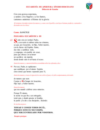 EUCARISTÍA DE APERTURA SÍNODO DIOCESANO
Diócesis de Garzón
Con esta gozosa esperanza,
y unidos a los Ángeles y a los Santos,
cantamos unánimes el himno de tu gloria:
Al terminar el prefacio junta las manos y, a una con el pueblo,concluye el mismo prefacio, cantando o
diciendo con voz clara:
Canto: SANCTUS
PLEGARIA EUCARÍSTICA III
anto eres en verdad, Padre,
y con razón te alaban todas tus criaturas,
ya que, por Jesucristo, tu Hijo, Señor nuestro,
con la fuerza del Espíritu Santo,
das vida y santificas todo,
y congregas a tu pueblo sin cesar,
para que ofrezca en tu honor
un sacrificio sin mancha
desde donde sale el sol hasta el ocaso.
Junta las manos y, manteniéndolasextendidas sobre las ofrendas, dice:
Por eso, Padre, te suplicamos
que santifiques por el mismo Espíritu
estos dones que hemos separado para Ti,
Junta las manos y traza el signo de la cruz sobre el pan y el cáliz conjuntamente,diciendo:
de manera que sean
Cuerpo y ✠la Sangre de Jesucristo,
Hijo tuyo y Señor nuestro,
Junta las manos
que nos mandó celebrar estos misterios.
Porque Él mismo,
la noche en que iba a ser entregado,
tomó pan, y dando gracias te bendijo,
lo partió y lo dio a sus discípulos, diciendo:
Se inclina un poco
TOMAD Y COMED TODOS DE ÉL,
PORQUE ESTO ES MI CUERPO,
QUE SERÁ ENTREGADO POR VOSOTROS.
Después prosigue:
S
CP
cc
 