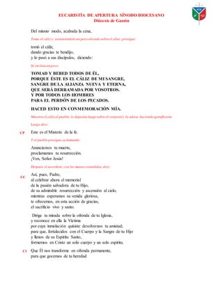EUCARISTÍA DE APERTURA SÍNODO DIOCESANO
Diócesis de Garzón
Del mismo modo, acabada la cena,
Toma el cálizy, sosteniéndolo un poco elevado sobre el altar, prosigue:
tomó el cáliz,
dando gracias te bendijo,
y lo pasó a sus discípulos, diciendo:
Se inclina un poco.
TOMAD Y BEBED TODOS DE ÉL,
PORQUE ÉSTE ES EL CÁLIZ DE MI SANGRE,
SANGRE DE LA ALIANZA NUEVA Y ETERNA,
QUE SERÁ DERRAMADA POR VOSOTROS.
Y POR TODOS LOS HOMBRES
PARA EL PERDÓN DE LOS PECADOS.
HACED ESTO EN CONMEMORACIÓN MÍA.
Muestra el cálizal pueblo,lo deposita luego sobre el corporal y lo adora, haciendo genuflexión.
Luego dice:
Este es el Misterio de la fe.
Y el pueblo prosigue,aclamando:
Anunciamos tu muerte,
proclamamos tu resurrección.
¡Ven, Señor Jesús!
Después el sacerdote, con las manos extendidas,dice:
Así, pues, Padre,
al celebrar ahora el memorial
de la pasión salvadora de tu Hijo,
de su admirable resurrección y ascensión al cielo,
mientras esperamos su venida gloriosa,
te ofrecemos, en esta acción de gracias,
el sacrificio vivo y santo.
Dirige tu mirada sobre la ofrenda de tu Iglesia,
y reconoce en ella la Víctima
por cuya inmolación quisiste devolvernos tu amistad;
para que, fortalecidos con el Cuerpo y la Sangre de tu Hijo
y llenos de su Espíritu Santo,
formemos en Cristo un solo cuerpo y un solo espíritu.
Que Él nos transforme en ofrenda permanente,
para que gocemos de tu heredad
CP
CC
C1
 