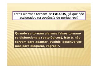 Estes alarmes tornam-se FALSOS, já que são
   accionados na ausência de perigo real.




Quando se tornam alarmes falsos tornam-
se disfuncionais (patológicos), isto é, não
servem para adaptar, evoluir, desenvolver,
mas para bloquear, regredir.
 