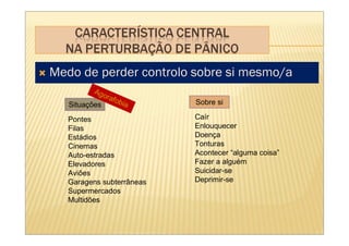 Medo de perder controlo sobre si mesmo/a
          Ago
             rafo
   Situações     bia       Sobre si

   Pontes                  Caír
   Filas                   Enlouquecer
   Estádios                Doença
   Cinemas                 Tonturas
   Auto-estradas           Acontecer “alguma coisa”
   Elevadores              Fazer a alguém
   Aviões                  Suicidar-se
   Garagens subterrâneas   Deprimir-se
   Supermercados
   Multidões
 