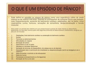 Pode definir-se episódio ou ataque de pânico como uma experiência súbita de medo
intenso ou de intenso mal-estar, fazendo-se acompanhar de sintomas físicos que incluem,
mais frequentemente, aumento do batimento cardíaco, palpitações, dor no peito, ciclos
respiratórios curtos, tonturas, sensações de estranheza, despersonalização e tensão
muscular.
Deve existir um período bem distinto em que predominaram queixas de medo intenso ou desconforto,
igualmente, em que pelo menos quatro dos seguintes sintomas se desenvolveram subitamente, atingindo um
pico em 10 minutos:

1.     Palpitaç
       Palpitações, forte batimento cardíaco ou aceleração do batimento cardíaco
                                    cardí        aceleraç                 cardí
2.     Suores
3.     Tremores ou estremecimentos
4.     Dificuldades em respirar
5.     Sensaç
       Sensação de sufoco
6.     Desconforto ou dor no peito
7.                 mal-
       Náuseas ou mal-estar abdominal
8.     Sensaç
       Sensação de tonturas, de desequilíbrio, de cabeça oca ou de desmaio
                                  desequilí         cabeç
9.     Desrealizaç                                          despersonalizaç (sentir-
       Desrealização (isto é, sentimento de irrealidade) ou despersonalização (sentir-se desligado/a de si
       mesmo/a
10.    Medo de perder o controlo ou de enlouquecer
11.    Medo de morrer
12.    Parestesias (entorpecimento ou formigueiros)
13.    Sensaç
       Sensação de frio ou de calor
 