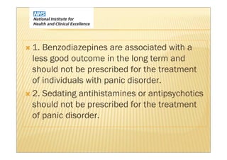 1. Benzodiazepines are associated with a
less good outcome in the long term and
should not be prescribed for the treatment
of individuals with panic disorder.
2. Sedating antihistamines or antipsychotics
should not be prescribed for the treatment
of panic disorder.
 