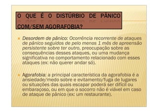 Desordem de pânico Ocorrência recorrente de ataques
               pânico:
de pânico seguidos de pelo menos 1 mês de apreensão
persistente sobre ter outro, preocupação sobre as
consequências desses ataques, ou uma mudança
significativa no comportamento relacionado com esses
ataques (ex: não querer andar só).

Agorafobia:
Agorafobia a principal característica da agorafobia é a
ansiedade/medo sobre e evitamento/fuga de lugares
ou situações das quais escapar poderá ser difícil ou
embaraçoso, ou em que o socorro não é viável em caso
de ataque de pânico (ex: um restaurante).
 