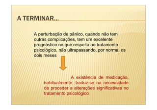 A perturbação de pânico, quando não tem
outras complicações, tem um excelente
prognóstico no que respeita ao tratamento
psicológico, não ultrapassando, por norma, os
dois meses



                 A existência de medicação,
    habitualmente, traduz-se na necessidade
    de proceder a alterações significativas no
    tratamento psicológico
 