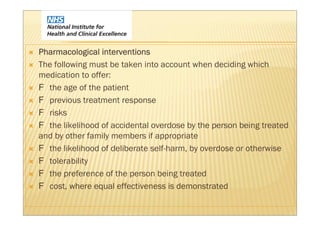 Pharmacological interventions
The following must be taken into account when deciding which
medication to offer:
  the age of the patient
  previous treatment response
  risks
  the likelihood of accidental overdose by the person being treated
and by other family members if appropriate
  the likelihood of deliberate self-harm, by overdose or otherwise
  tolerability
  the preference of the person being treated
  cost, where equal effectiveness is demonstrated
 