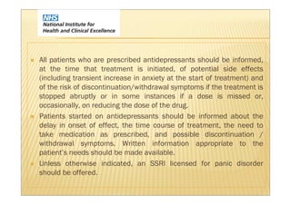 All patients who are prescribed antidepressants should be informed,
at the time that treatment is initiated, of potential side effects
(including transient increase in anxiety at the start of treatment) and
of the risk of discontinuation/withdrawal symptoms if the treatment is
stopped abruptly or in some instances if a dose is missed or,
occasionally, on reducing the dose of the drug.
Patients started on antidepressants should be informed about the
delay in onset of effect, the time course of treatment, the need to
take medication as prescribed, and possible discontinuation /
withdrawal symptoms. Written information appropriate to the
patient’s needs should be made available.
Unless otherwise indicated, an SSRI licensed for panic disorder
should be offered.
 