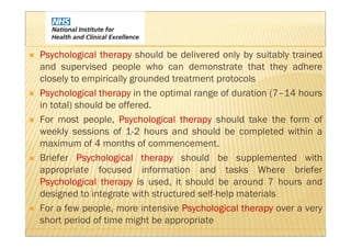 Psychological therapy should be delivered only by suitably trained
and supervised people who can demonstrate that they adhere
closely to empirically grounded treatment protocols
Psychological therapy in the optimal range of duration (7–14 hours
in total) should be offered.
For most people, Psychological therapy should take the form of
weekly sessions of 1-2 hours and should be completed within a
maximum of 4 months of commencement.
Briefer Psychological therapy should be supplemented with
appropriate focused information and tasks Where briefer
Psychological therapy is used, it should be around 7 hours and
designed to integrate with structured self-help materials
For a few people, more intensive Psychological therapy over a very
short period of time might be appropriate
 