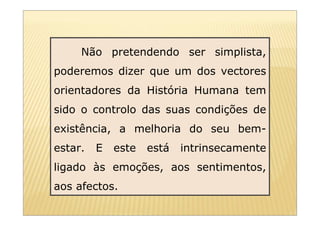 Não pretendendo ser simplista,
poderemos dizer que um dos vectores
orientadores da História Humana tem
sido o controlo das suas condições de
existência, a melhoria do seu bem-
estar.   E   este   está   intrinsecamente
ligado às emoções, aos sentimentos,
aos afectos.
 