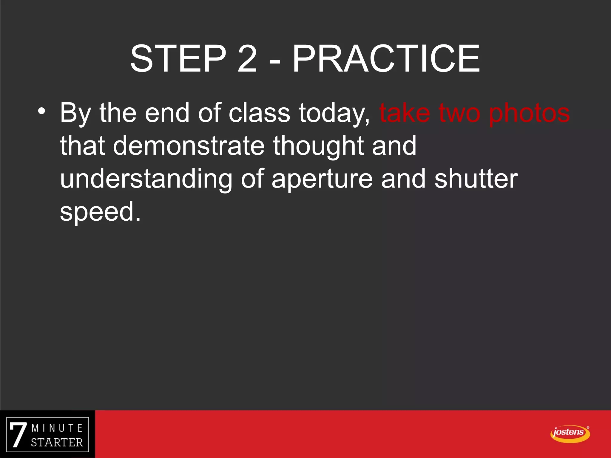 STEP 2 - PRACTICE
• By the end of class today, take two photos
that demonstrate thought and
understanding of aperture and shutter
speed.
 