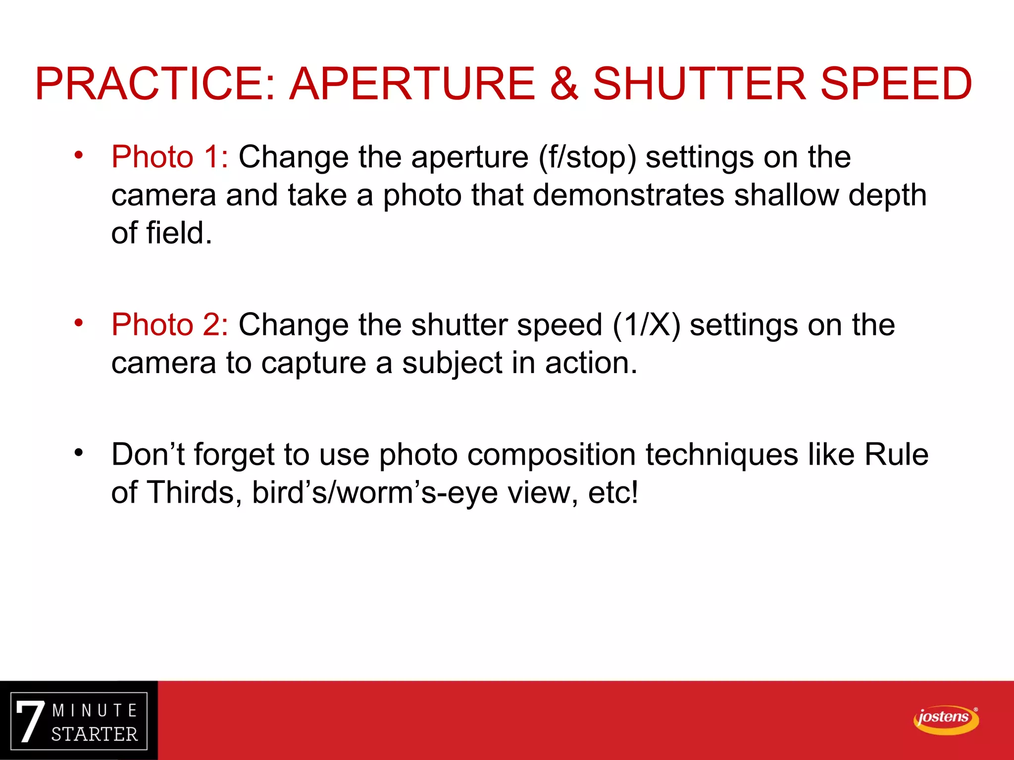 • Photo 1: Change the aperture (f/stop) settings on the
camera and take a photo that demonstrates shallow depth
of field.
• Photo 2: Change the shutter speed (1/X) settings on the
camera to capture a subject in action.
• Don’t forget to use photo composition techniques like Rule
of Thirds, bird’s/worm’s-eye view, etc!
PRACTICE: APERTURE & SHUTTER SPEED
 