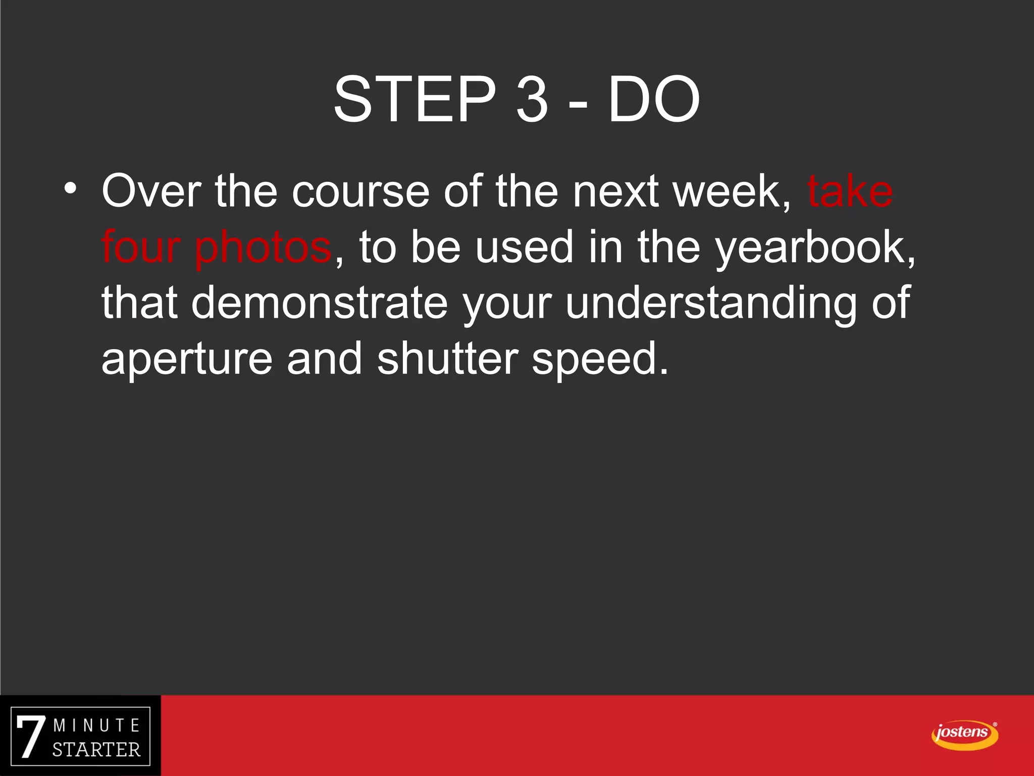 STEP 3 - DO
• Over the course of the next week, take
four photos, to be used in the yearbook,
that demonstrate your understanding of
aperture and shutter speed.
 