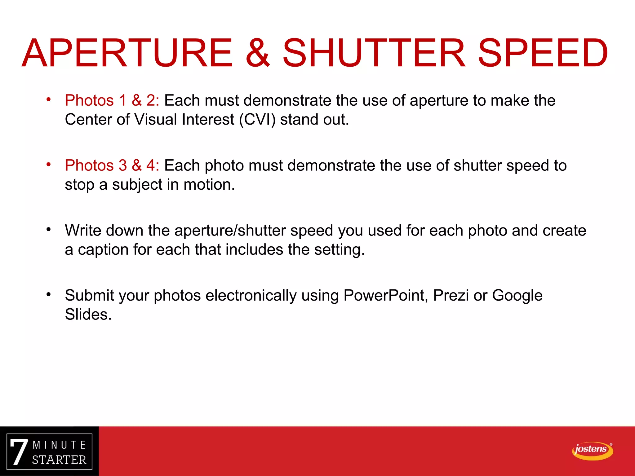 • Photos 1 & 2: Each must demonstrate the use of aperture to make the
Center of Visual Interest (CVI) stand out.
• Photos 3 & 4: Each photo must demonstrate the use of shutter speed to
stop a subject in motion.
• Write down the aperture/shutter speed you used for each photo and create
a caption for each that includes the setting.
• Submit your photos electronically using PowerPoint, Prezi or Google
Slides.
APERTURE & SHUTTER SPEED
 